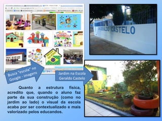 Jardim na Escola 
Geraldo Castelo 
Quanto a estrutura física, 
acredito que, quando o aluno faz 
parte da sua construção (como no 
jardim ao lado) o visual da escola 
acaba por ser contextualizado e mais 
valorizado pelos educandos. 
 