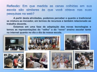 A partir desta atividades, podemos perceber o quanto o tradicional 
se mistura ao inovador, em termos de recursos e também relacionado ao 
trabalho docente. 
Estamos em uma fase de adaptação das novas tecnologias e 
temos as representações do “velho” e do “novo” ensino escolar tanto 
na internet quanto no dia a dia da nossa escola. 
