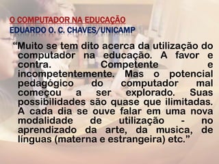 O COMPUTADOR NA EDUCAÇÃO
EDUARDO O. C. CHAVES/UNICAMP
“Muito se tem dito acerca da utilização do
 computador na educação. A favor e
 contra.          Competente             e
 incompetentemente. Mas o potencial
 pedagógico     do     computador      mal
 começou a ser explorado. Suas
 possibilidades são quase que ilimitadas.
 A cada dia se ouve falar em uma nova
 modalidade     de    utilização    -   no
 aprendizado da arte, da musica, de
 línguas (materna e estrangeira) etc.”
 