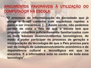 ARGUMENTOS FAVORÁVEIS À UTILIZAÇÃO DO
COMPUTADOR NA ESCOLA:
“O processo do informatização da sociedade que já
 atinge o Brasil caminha com espantosa rapidez e
 parece ser irreversível. [...] Assim sendo, não podemos
 perder de vista o fato de que a escola tem que
 preparar cidadãos suficientemente familiarizados com
 os mais básicos desenvolvimentos tecnológicos, de
 modo a poder participar no processo de geração e
 incorporação da tecnologia de que o País precisa para
 sair do estágio de subdesenvolvimento econômico e de
 dependência cultural e tecnol6gica em que se
 encontra. E a informática está no centro de toda essa
 tecnologia”.
 