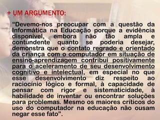 + UM ARGUMENTO:
 “Devemo-nos preocupar com a questão da
 Informática na Educação porque a evidência
 disponível, embora não tão ampla e
 contundente quanto se poderia desejar,
 demonstra que o contato regrado e orientado
 da criança com o computador em situação de
 ensino-aprendizagem contribui positivamente
 para o aceleramento de seu desenvolvimento
 cognitivo e intelectual, em especial no que
 esse desenvolvimento diz respeito ao
 raciocínio lógico e formal, à capacidade de
 pensar com rigor e sistematicidade, à
 habilidade de inventar ou encontrar soluções
 para problemas. Mesmo os maiores críticos do
 uso do computador na educação não ousam
 negar esse fato”.
 