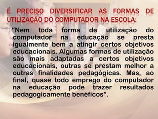 É PRECISO DIVERSIFICAR AS FORMAS DE
UTILIZAÇÃO DO COMPUTADOR NA ESCOLA:
 “Nem toda forma de utilização do
 computador na educação se presta
 igualmente bem a atingir certos objetivos
 educacionais. Algumas formas de utilização
 são mais adaptadas a certos objetivos
 educacionais, outras se prestam melhor a
 outras finalidades pedagógicas. Mas, ao
 final, quase todo emprego do computador
 na educação pode trazer resultados
 pedagogicamente benéficos”.
 