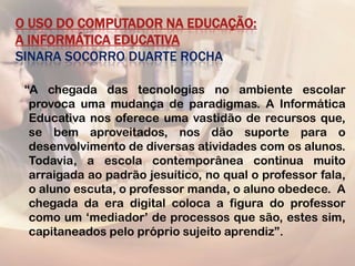O USO DO COMPUTADOR NA EDUCAÇÃO:
A INFORMÁTICA EDUCATIVA
SINARA SOCORRO DUARTE ROCHA

 “A chegada das tecnologias no ambiente escolar
  provoca uma mudança de paradigmas. A Informática
  Educativa nos oferece uma vastidão de recursos que,
  se bem aproveitados, nos dão suporte para o
  desenvolvimento de diversas atividades com os alunos.
  Todavia, a escola contemporânea continua muito
  arraigada ao padrão jesuítico, no qual o professor fala,
  o aluno escuta, o professor manda, o aluno obedece. A
  chegada da era digital coloca a figura do professor
  como um „mediador‟ de processos que são, estes sim,
  capitaneados pelo próprio sujeito aprendiz”.
 