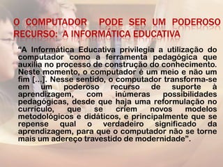 O COMPUTADOR PODE SER UM PODEROSO
RECURSO: A INFORMÁTICA EDUCATIVA
“A Informática Educativa privilegia a utilização do
computador como a ferramenta pedagógica que
auxilia no processo de construção do conhecimento.
Neste momento, o computador é um meio e não um
fim [...]. Nesse sentido, o computador transforma-se
em um poderoso recurso de suporte à
aprendizagem,      com      inúmeras   possibilidades
pedagógicas, desde que haja uma reformulação no
currículo,     que    se    criem   novos    modelos
metodológicos e didáticos, e principalmente que se
repense qual o verdadeiro significado da
aprendizagem, para que o computador não se torne
mais um adereço travestido de modernidade”.
 