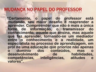 MUDANÇA NO PAPEL DO PROFESSOR
 “Certamente, o papel do professor está
 mudando, seu maior desafio é reaprender a
 aprender. Compreender que não é mais a única
 fonte de informação, o transmissor do
 conhecimento, aquele que ensina, mas aquele
 que faz aprender, tornando-se um mediador
 entre o conhecimento e a realidade, um
 especialista no processo de aprendizagem, em
 prol de uma educação que priorize não apenas
 o    domínio    dos      conteúdos,    mas    o
 desenvolvimento           de        habilidades,
 competências,     inteligências,   atitudes   e
 valores”.
 