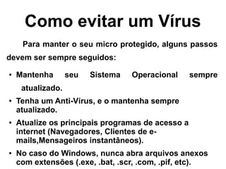Como evitar um Vírus
     Para manter o seu micro protegido, alguns passos
devem ser sempre seguidos:
●   Mantenha       seu   Sistema   Operacional     sempre
     atualizado.
●   Tenha um Anti-Vírus, e o mantenha sempre
    atualizado.
●   Atualize os principais programas de acesso a
    internet (Navegadores, Clientes de e-
    mails,Mensageiros instantâneos).
●   No caso do Windows, nunca abra arquivos anexos
    com extensões (.exe, .bat, .scr, .com, .pif, etc).
 