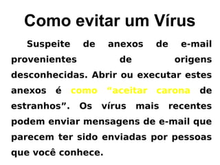Como evitar um Vírus
  Suspeite     de     anexos     de     e-mail
provenientes            de             origens
desconhecidas. Abrir ou executar estes
anexos   é    como    “aceitar   carona    de
estranhos”.    Os    vírus   mais     recentes
podem enviar mensagens de e-mail que
parecem ter sido enviadas por pessoas
que você conhece.
 
