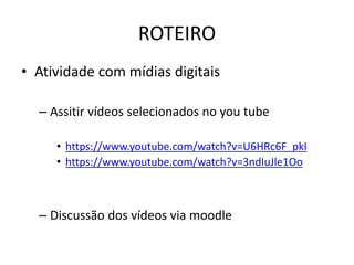 ROTEIRO 
• Atividade com mídias digitais 
– Assitir vídeos selecionados no you tube 
• https://www.youtube.com/watch?v=U6HRc6F_pkI 
• https://www.youtube.com/watch?v=3ndIuJle1Oo 
– Discussão dos vídeos via moodle 
 