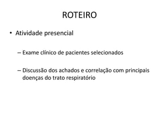 ROTEIRO 
• Atividade presencial 
– Exame clínico de pacientes selecionados 
– Discussão dos achados e correlação com principais 
doenças do trato respiratório 
 