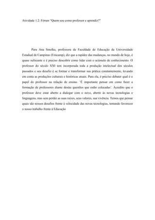 Atividade 1.2: Fórum “Quem sou como professor e aprendiz?”




       Para Ana Smolka, professora da Faculdade de Educação da Universidade
Estadual de Campinas (Unicamp), diz que a rapidez das mudanças, no mundo de hoje, é
quase sufocante e é preciso descobrir como lidar com o acúmulo de conhecimento. O
professor do século XXI tem incorporada toda a produção intelectual dos séculos
passados e seu desafio é se formar e transformar sua prática constantemente, levando
em conta as produções culturais e históricas atuais. Para ela, é preciso debater qual é o
papel do professor na relação de ensino. ¨É importante pensar em como fazer a
formação de professores diante destas questões que estão colocadas¨. Acredito que o
professor deve estar aberto a dialogar com o novo, aberto às novas tecnologias e
linguagens, mas sem perder as suas raízes, seus valores, sua vivência. Temos que pensar
quais são nossos desafios frente à velocidade das novas tecnologias, tentando favorecer
o nosso trabalho frente á Educação
 