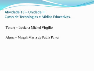 Atividade 13 – Unidade III
Curso de Tecnologias e Mídias Educativas.

Tutora – Luciana Michel Virgílio

Aluna – Magali Maria de Paula Paiva
 