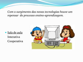 Com o surgimento das novas tecnologias houve um
 repensar do processo ensino-aprendizagem.




 Sala de aula
 Interativa
 Cooperativa
 