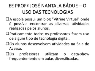 EE PROFº JOSÉ NANTALA BÁDUE – O
USO DAS TECNOLOGIAS
A escola possui um blog “Vitrine Virtual” onde
é possível encontrar as diversas atividades
realizadas pelos alunos.
Praticamente todos os professores fazem uso
de algum tipo de tecnologia digital.
Os alunos desenvolvem atividades na Sala do
Acessa.
Os professores utilizam o data-show
frequentemente em aulas diversificadas.
 