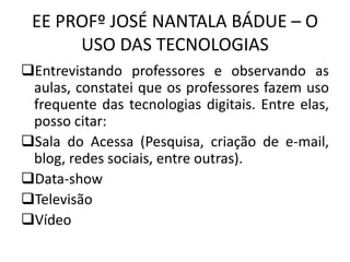 EE PROFº JOSÉ NANTALA BÁDUE – O
USO DAS TECNOLOGIAS
Entrevistando professores e observando as
aulas, constatei que os professores fazem uso
frequente das tecnologias digitais. Entre elas,
posso citar:
Sala do Acessa (Pesquisa, criação de e-mail,
blog, redes sociais, entre outras).
Data-show
Televisão
Vídeo
 