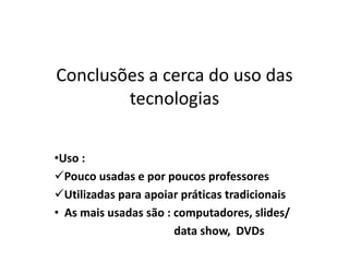 Conclusões a cerca do uso das
tecnologias
•Uso :
Pouco usadas e por poucos professores
Utilizadas para apoiar práticas tradicionais
• As mais usadas são : computadores, slides/
data show, DVDs
 