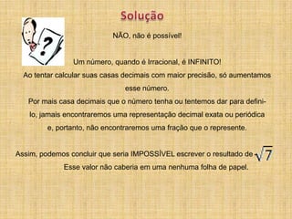 NÃO, não é possível!


                Um número, quando é Irracional, é INFINITO!
  Ao tentar calcular suas casas decimais com maior precisão, só aumentamos
                                esse número.
   Por mais casa decimais que o número tenha ou tentemos dar para defini-
    lo, jamais encontraremos uma representação decimal exata ou periódica
         e, portanto, não encontraremos uma fração que o represente.


Assim, podemos concluir que seria IMPOSSÍVEL escrever o resultado de
              Esse valor não caberia em uma nenhuma folha de papel.
 