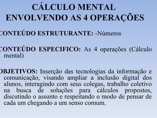 CÁLCULO MENTAL  ENVOLVENDO AS 4 OPERAÇÕES CONTEÚDO ESTRUTURANTE:  -Números CONTEÚDO ESPECIFICO:  As 4 operações (Cálculo mental) OBJETIVOS:  Inserção das tecnologias da informação e comunicação, visando ampliar a inclusão digital dos alunos, interagindo com seus colegas, trabalho coletivo na busca de soluções para cálculos propostos, discutindo o assunto e respeitando o modo de pensar de cada um chegando a um senso comum. 