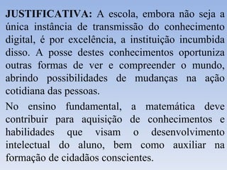 JUSTIFICATIVA:  A escola, embora não seja a única instância de transmissão do conhecimento digital, é por excelência, a instituição incumbida disso. A posse destes conhecimentos oportuniza outras formas de ver e compreender o mundo, abrindo possibilidades de mudanças na ação cotidiana das pessoas. No ensino fundamental, a matemática deve contribuir para aquisição de conhecimentos e habilidades que visam o desenvolvimento intelectual do aluno, bem como auxiliar na formação de cidadãos conscientes. 