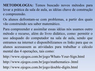 METODOLOGIA:  Temos buscado novos métodos para levar a prática da sala de aula, as idéias chave de construção e compreensão. Os alunos defrontam-se com problemas, a partir dos quais vão construindo seu saber matemático. Para compreender e assimilar essas idéias nós usamos outro método e recurso, além do livro didático, como: permitir o uso adequado do computador na sala de aula, sendo que entramos na internet e disponibilizamos os links para que os alunos acessassem as atividades para trabalhar o cálculo mental das 4 operações, tais como: http://www.ojogos.com.br/jogo/Whats-Your-Sign.html http://www.ojogos.com.br/jogo/mathematics-.html http://www.ojogos.com.br/jogo/double-digits.html 