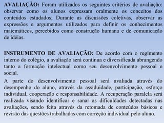 AVALIAÇÃO:  Foram utilizados os seguintes critérios de avaliação: observar como os alunos expressam oralmente os conceitos dos conteúdos estudados; Durante as discussões coletivas, observar as expressões e argumentos utilizados para definir os conhecimentos matemáticos, percebidos como construção humana e de comunicação de idéias. INSTRUMENTO DE AVALIAÇÃO:  De acordo com o regimento interno do colégio, a avaliação será contínua e diversificada abrangendo tanto a formação intelectual como seu desenvolvimento pessoal e social. A parte do desenvolvimento pessoal será avaliada através do desempenho do aluno, através da assiduidade, participação, esforço individual, cooperação e responsabilidade. A recuperação paralela será realizada visando identificar e sanar as dificuldades detectadas nas avaliações, sendo feita através da retomada de conteúdos básicos e revisão das questões trabalhadas com correção individual pelo aluno. 