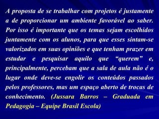 A proposta de se trabalhar com projetos é justamente a de proporcionar um ambiente favorável ao saber. Por isso é importante que os temas sejam escolhidos juntamente com os alunos, para que esses sintam-se valorizados em suas opiniões e que tenham prazer em estudar e pesquisar aquilo que “querem” e, principalmente, percebam que a sala de aula não é o lugar onde deve-se engolir os conteúdos passados pelos professores, mas um espaço aberto de trocas de conhecimento.  (Jussara Barros – Graduada em Pedagogia – Equipe Brasil Escola) 