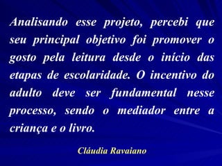 Analisando esse projeto, percebi que seu principal objetivo foi promover o gosto pela leitura desde o início das etapas de escolaridade. O incentivo do adulto deve ser fundamental nesse processo, sendo o mediador entre a criança e o livro.  Cláudia Ravaiano 