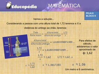 MATEMÁTICA
Aula 15: Quem é irracional?                                              PEJA II
                                                                         BLOCO II
                              Vamos a solução...
    Considerando a pessoa com uma altura total de 1,72 teremos e X a
                    distância do umbigo ao chão, teremos:




                                                                  Para efeitos de
                                                                     cálculo,
                                                                adotaremos o valor
                                                                  aproximado de
                                                                       φ: 1,62



                                                       Um metro e 6 centímetros.
 