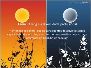 Tema:  O Blog e a diversidade profissional A intenção inicial era  que os participantes desenvolvessem a capacidade criar um blog e ao mesmo tempo utilizar  como parte integrante do trabalho de cada um. 