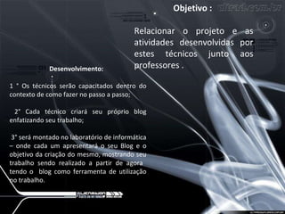 Objetivo :   Relacionar o projeto e as atividades desenvolvidas por estes técnicos junto aos professores . Desenvolvimento:  1 ° Os técnicos serão capacitados dentro do contexto de como fazer no passo a passo;  2° Cada técnico criará seu próprio blog enfatizando seu trabalho;   3° será montado no laboratório de informática – onde cada um apresentará o seu Blog e o objetivo da criação do mesmo, mostrando seu trabalho sendo realizado a partir de agora  tendo o  blog como ferramenta de utilização no trabalho.  