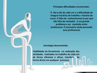 Estratégia desenvolvida:  Viabilidade da ferramenta  na realização das atividades  realizadas no trabalho de cada um de forma eficiente e eficaz, interferir  de forma direta em qualquer  processo.  Principais dificuldades encontradas:  O  dia-a-dia de cada um e a dificuldade de integrar horários de trabalho + horário do curso. A falta de  conhecimento (e por que não falta de vontade) - é um grande  problema a ser  resolvido entre professores. É necessário ainda persuadir esse profissional. 