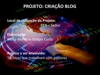 PROJETO: CRIAÇÃO BLOG  Local de utilização do Projeto:  REN – Seduc  Elaboração:  Maria Bethânia Borges Costa  Publico a ser envolvido:  Técnicos que trabalham com gestores  