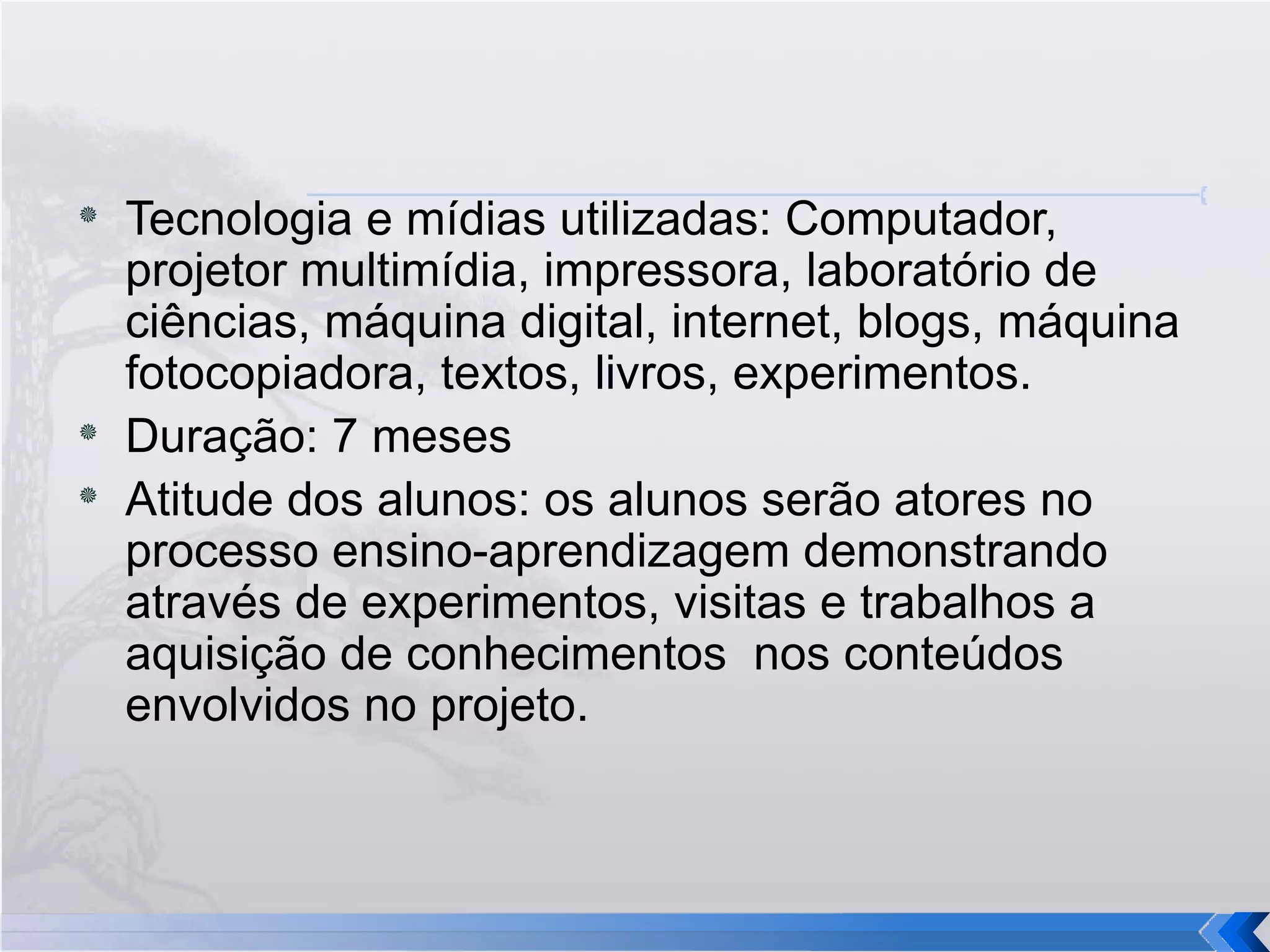 Tecnologia e mídias utilizadas: Computador, projetor multimídia, impressora, laboratório de ciências, máquina digital, internet, blogs, máquina fotocopiadora, textos, livros, experimentos. Duração: 7 meses Atitude dos alunos: os alunos serão atores no processo ensino-aprendizagem demonstrando através de experimentos, visitas e trabalhos a aquisição de conhecimentos  nos conteúdos envolvidos no projeto. 