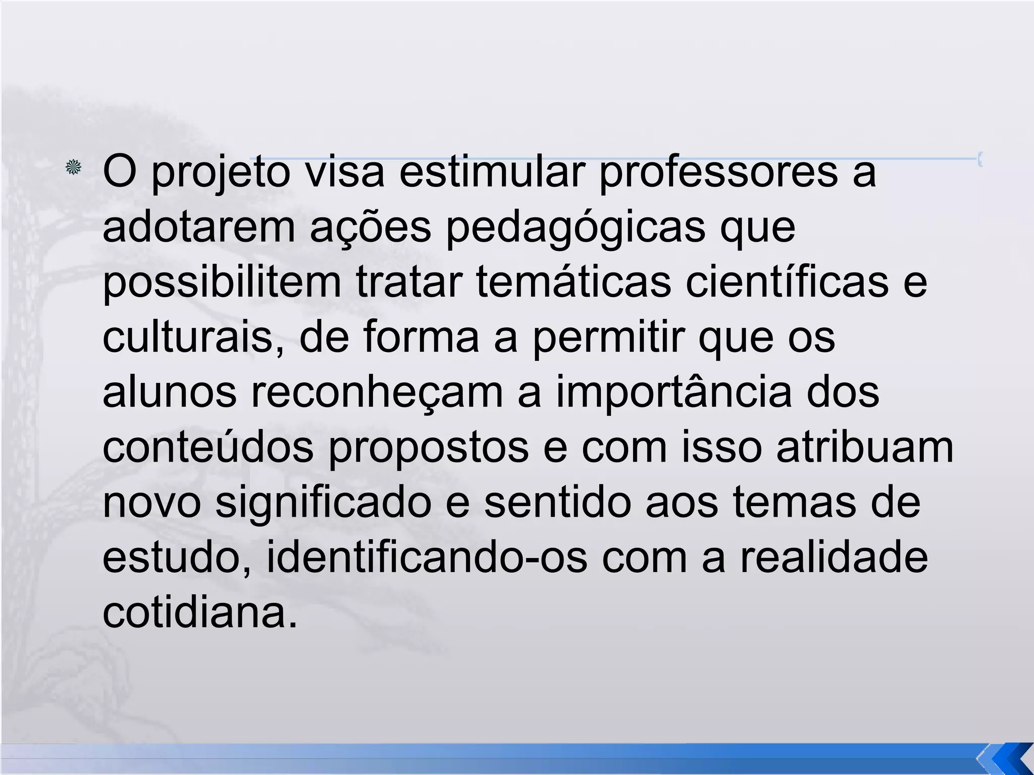 O projeto visa estimular professores a adotarem ações pedagógicas que possibilitem tratar temáticas científicas e culturais, de forma a permitir que os alunos reconheçam a importância dos conteúdos propostos e com isso atribuam novo significado e sentido aos temas de estudo, identificando-os com a realidade cotidiana. 