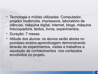 Tecnologia e mídias utilizadas: Computador, projetor multimídia, impressora, laboratório de ciências, máquina digital, internet, blogs, máquina fotocopiadora, textos, livros, experimentos. Duração: 7 meses Atitude dos alunos: os alunos serão atores no processo ensino-aprendizagem demonstrando através de experimentos, visitas e trabalhos a aquisição de conhecimentos  nos conteúdos envolvidos no projeto. 