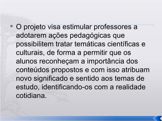 O projeto visa estimular professores a adotarem ações pedagógicas que possibilitem tratar temáticas científicas e culturais, de forma a permitir que os alunos reconheçam a importância dos conteúdos propostos e com isso atribuam novo significado e sentido aos temas de estudo, identificando-os com a realidade cotidiana. 