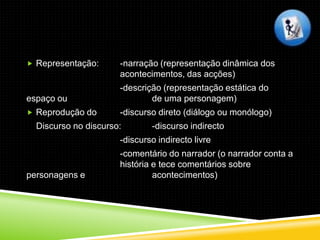  Representação:      -narração (representação dinâmica dos
                      acontecimentos, das acções)
                      -descrição (representação estática do
espaço ou                     de uma personagem)
 Reprodução do       -discurso direto (diálogo ou monólogo)
  Discurso no discurso:       -discurso indirecto
                      -discurso indirecto livre
                      -comentário do narrador (o narrador conta a
                      história e tece comentários sobre
personagens e                  acontecimentos)
 