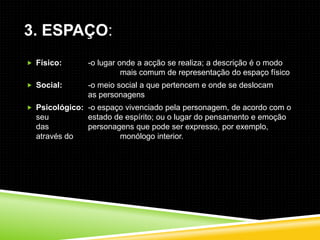 3. ESPAÇO:
 Físico:      -o lugar onde a acção se realiza; a descrição é o modo
                         mais comum de representação do espaço físico
 Social:      -o meio social a que pertencem e onde se deslocam
               as personagens
 Psicológico: -o espaço vivenciado pela personagem, de acordo com o
  seu          estado de espírito; ou o lugar do pensamento e emoção
  das          personagens que pode ser expresso, por exemplo,
  através do           monólogo interior.
 