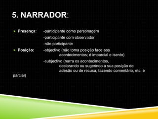 5. NARRADOR:
 Presença:   -participante como personagem
              -participante com observador
              -não participante
 Posição:    -objectivo (não toma posição face aos
                        acontecimentos; é imparcial e isento)
              -subjectivo (narra os acontecimentos,
                        declarando ou sugerindo a sua posição de
                        adesão ou de recusa, fazendo comentário, etc; é
parcial)
 