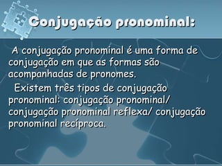 Conjugação pronominal:
 A conjugação pronominal é uma forma de
conjugação em que as formas são
acompanhadas de pronomes.
 Existem três tipos de conjugação
pronominal: conjugação pronominal/
conjugação pronominal reflexa/ conjugação
pronominal recíproca.
 