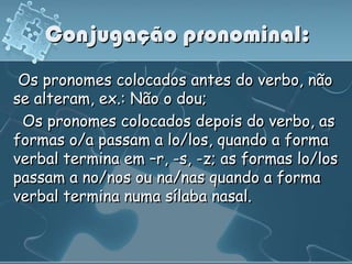 Conjugação pronominal:
 Os pronomes colocados antes do verbo, não
se alteram, ex.: Não o dou;
 Os pronomes colocados depois do verbo, as
formas o/a passam a lo/los, quando a forma
verbal termina em –r, -s, -z; as formas lo/los
passam a no/nos ou na/nas quando a forma
verbal termina numa sílaba nasal.
 