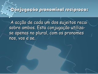 Conjugação pronominal recíproca:

 A acção de cada um dos sujeitos recai
sobre ambos. Esta conjugação utiliza-
se apenas no plural, com os pronomes
nos, vos e se.
 
