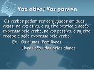 Voz ativa/ Vos passiva
 Os verbos podem ser conjugados em duas
vozes: na voz ativa, o sujeito pratica a acção
expressa pelo verbo, na vos passiva, o sujeito
recebe a ação expressa pelo verbo.
     Ex.: Os alunos lêem livros.
          Livros são lidos pelos alunos.
 