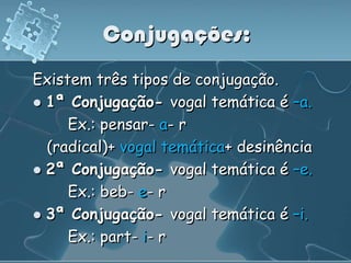 Conjugações:
Existem três tipos de conjugação.
 1ª Conjugação- vogal temática é –a.
     Ex.: pensar- a- r
  (radical)+ vogal temática+ desinência
 2ª Conjugação- vogal temática é –e.
     Ex.: beb- e- r
 3ª Conjugação- vogal temática é –i.
     Ex.: part- i- r
 