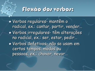 Flexão dos verbos:
 Verbos regulares- mantêm o
  radical, ex.: cantar, partir, vender…
 Verbos irregulares- têm alterações
  no radical, ex.: ser, estar, pedir…
 Verbos defetivos- não se usam em
  certos tempos, modos ou
  pessoas, ex.: chover, nevar…
 