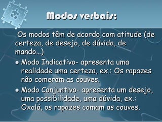 Modos verbais:
 Os modos têm de acordo com atitude (de
certeza, de desejo, de dúvida, de
mando…)
 Modo Indicativo- apresenta uma
  realidade uma certeza, ex.: Os rapazes
  não comeram as couves.
 Modo Conjuntivo- apresenta um desejo,
  uma possibilidade, uma dúvida, ex.:
  Oxalá, os rapazes comam as couves.
 