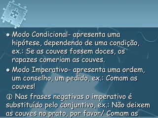  Modo Condicional- apresenta uma
  hipótese, dependendo de uma condição,
  ex.: Se as couves fossem doces, os
  rapazes comeriam as couves.
 Modo Imperativo- apresenta uma ordem,
  um conselho, um pedido, ex.: Comam as
  couves!
 Nas frases negativas o imperativo é
substituído pelo conjuntivo, ex.: Não deixem
as couves no prato, por favor/ Comam as
 
