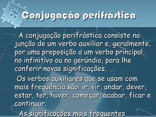 Conjugação perifrástica
 A conjugação perifrástica consiste na
junção de um verbo auxiliar e, geralmente,
por uma preposição a um verbo principal,
no infinitivo ou no gerúndio, para lhe
conferir novas significações.
 Os verbos auxiliares que se usam com
mais frequência são: ir, vir, andar, dever,
estar, ter, haver, começar, acabar, ficar e
continuar.
 As significações mais frequentes
 
