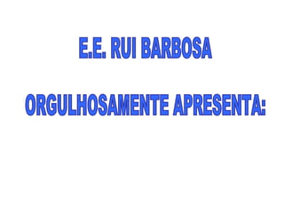 E.E. RUI BARBOSA  ORGULHOSAMENTE APRESENTA: 