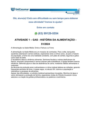 Olá, aluno(a)! Está com dificuldade ou sem tempo para elaborar
essa atividade? Iremos te ajudar!
Entre em contato
(63) 99129-5554
ATIVIDADE 1 – GAS - HISTÓRIA DA ALIMENTAÇÃO -
51/2024
A Alimentação na Idade Média: Entre a Fartura e a Fome
A alimentação na Idade Média era um mosaico de contrastes. Para a elite, banquetes
opulentos ostentavam carnes exóticas, especiarias raras e vinhos caros. Já para a maioria
da população, a fome era uma realidade constante, com pães de centeio, legumes e grãos
como base da dieta.
O feudalismo ditava a dinâmica alimentar. Senhores feudais e nobres desfrutavam de
fartura, enquanto camponeses e servos lutavam pela subsistência. A Igreja também exercia
influência, definindo jejuns e dias de abstinência de carne, moldando hábitos alimentares e
costumes.
As técnicas de produção eram rudimentares e o clima instável afetava as colheitas, gerando
frequentes períodos de fome. A peste negra, no século XIV, dizimou a população e
intensificou a escassez de alimentos.
Apesar das dificuldades, a culinária medieval apresentava inovações. Moinhos de água e
vento otimizaram a produção de farinha, especiarias vindas do Oriente trouxeram novos
sabores e a criação de guildas profissionalizou os padeiros e cozinheiros.
 