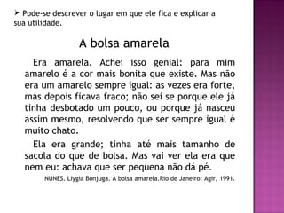  Pode-se descrever o lugar em que ele fica e explicar a
sua utilidade.

                   A bolsa amarela
    Era amarela. Achei isso genial: para mim
  amarelo é a cor mais bonita que existe. Mas não
  era um amarelo sempre igual: as vezes era forte,
  mas depois ficava fraco; não sei se porque ele já
  tinha desbotado um pouco, ou porque já nasceu
  assim mesmo, resolvendo que ser sempre igual é
  muito chato.
    Ela era grande; tinha até mais tamanho de
  sacola do que de bolsa. Mas vai ver ela era que
  nem eu: achava que ser pequena não dá pé.
        NUNES. Liygia Bonjuga. A bolsa amarela.Rio de Janeiro: Agir, 1991.
 